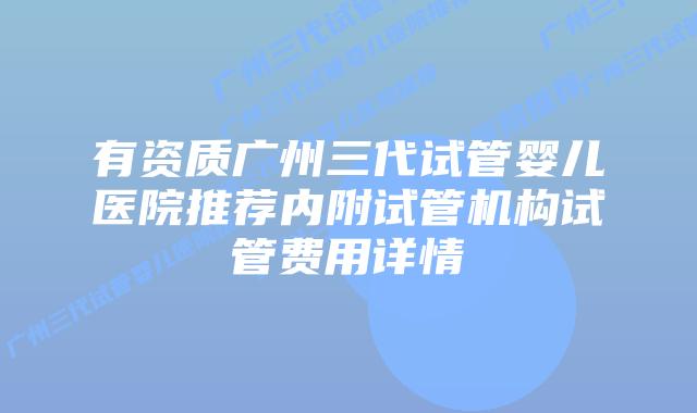 有资质广州三代试管婴儿医院推荐内附试管机构试管费用详情