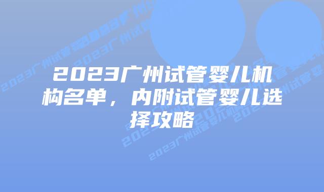 2023广州试管婴儿机构名单,内附试管婴儿选择攻略