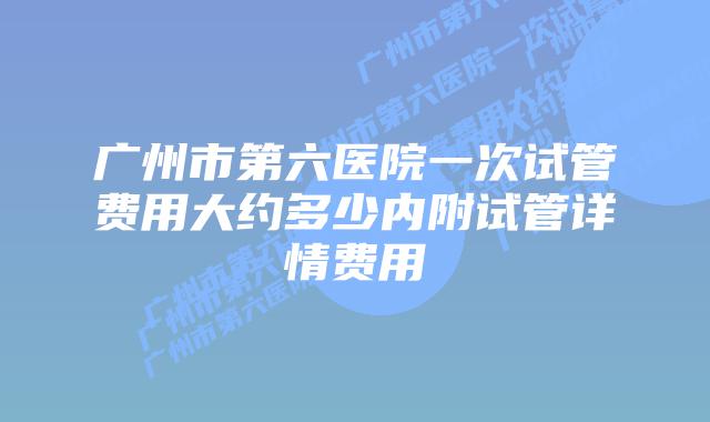 广州市第六医院一次试管费用大约多少内附试管详情费用