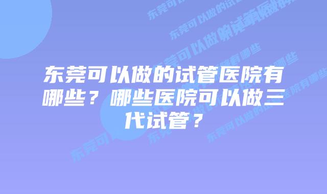 东莞可以做的试管医院有哪些?哪些医院可以做三代试管?