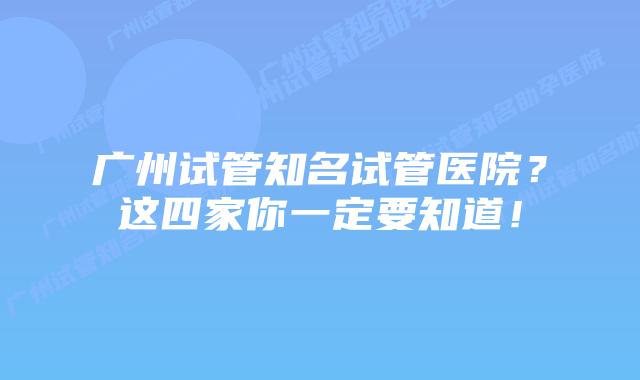广州试管知名试管医院？这四家你一定要知道！