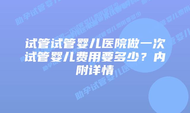 试管试管婴儿医院做一次试管婴儿费用要多少?内附详情