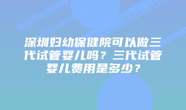 深圳妇幼保健院可以做三代试管婴儿吗?三代试管婴儿费用是多少?