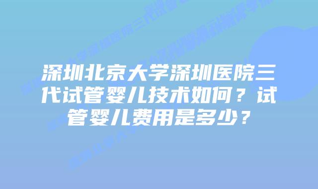 深圳北京大学深圳医院三代试管婴儿技术如何?试管婴儿费用是多少?