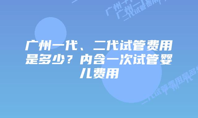 广州一代、二代试管费用是多少?内含一次试管婴儿费用