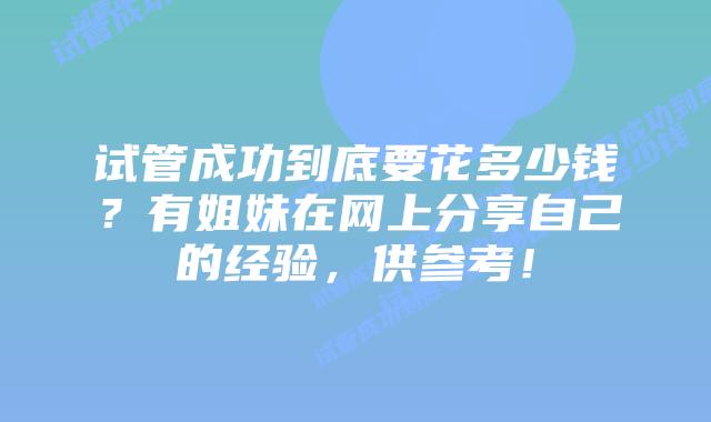 试管成功到底要花多少钱?有姐妹在网上分享自己的经验,供参考!