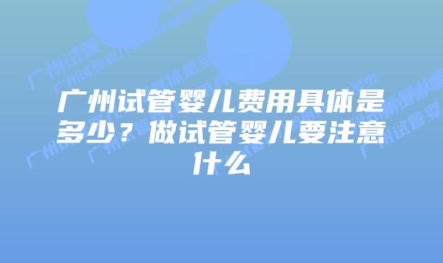 广州试管婴儿费用具体是多少？做试管婴儿要注意什么