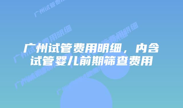 广州试管费用明细，内含试管婴儿前期筛查费用