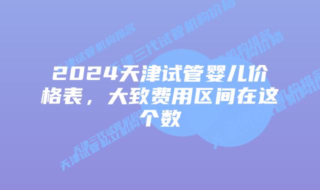 2024天津试管婴儿价格表，大致费用区间在这个数