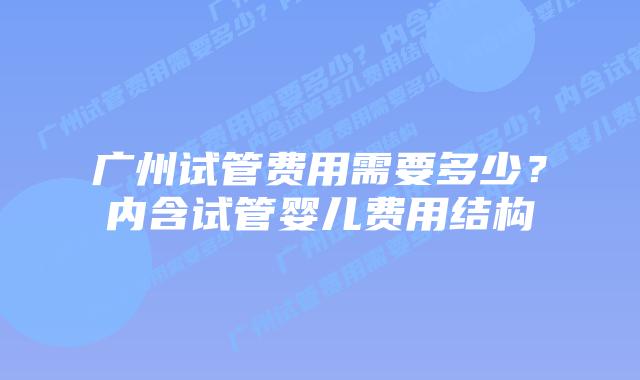 广州试管费用需要多少?内含试管婴儿费用结构