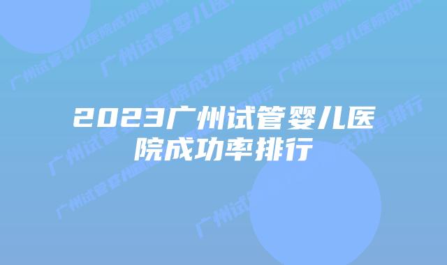 2023广州试管婴儿医院成功率排行