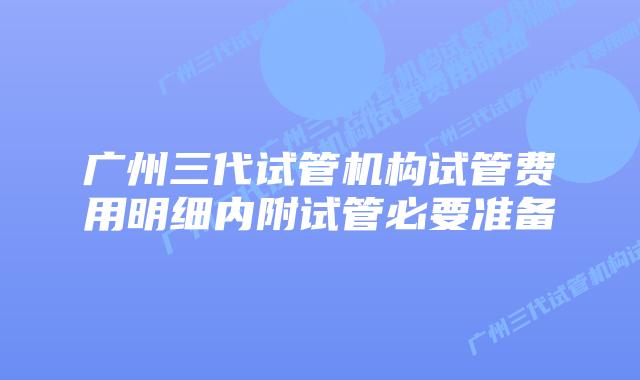 广州三代试管机构试管费用明细内附试管必要准备