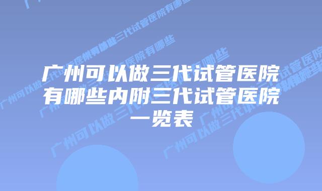 广州可以做三代试管医院有哪些内附三代试管医院一览表