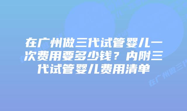 在广州做三代试管婴儿一次费用要多少钱?内附三代试管婴儿费用清单