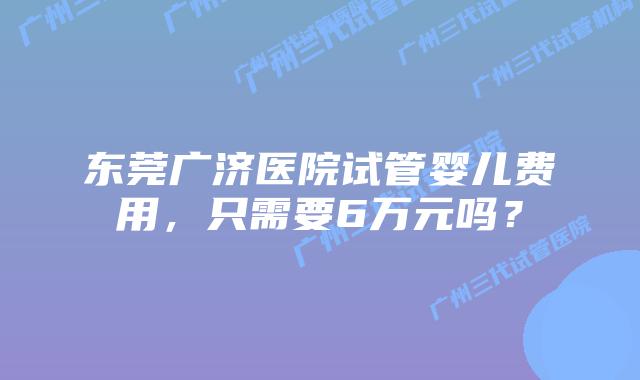东莞广济医院试管婴儿费用，只需要6万元吗？