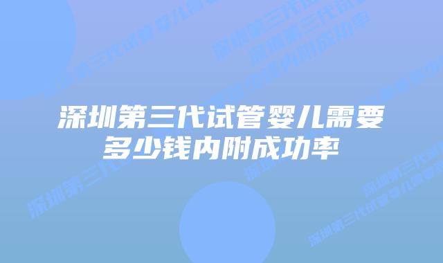 深圳第三代试管婴儿需要多少钱内附成功率