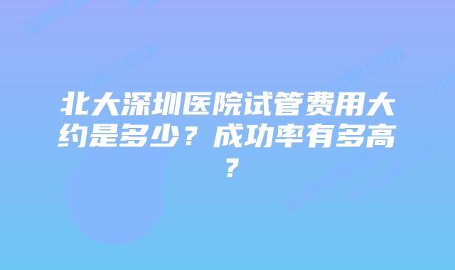 北大深圳医院试管费用大约是多少？成功率有多高？