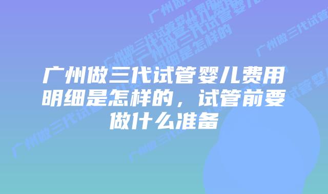 广州做三代试管婴儿费用明细是怎样的,试管前要做什么准备