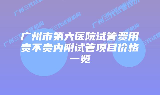 广州市第六医院试管费用贵不贵内附试管项目价格一览