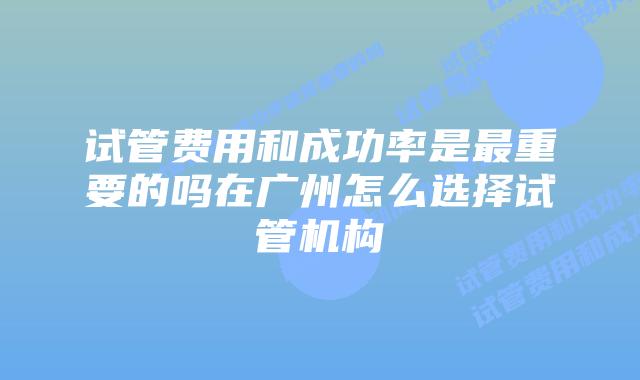 试管费用和成功率是最重要的吗在广州怎么选择试管机构