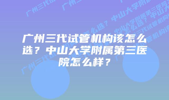 广州三代试管机构该怎么选?中山大学附属第三医院怎么样?