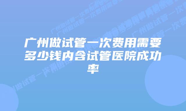 广州做试管一次费用需要多少钱内含试管医院成功率