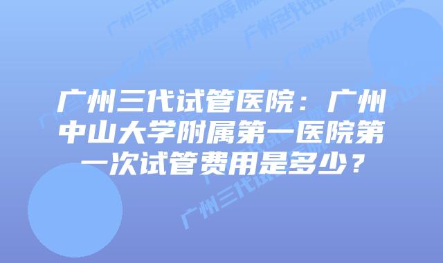 广州三代试管医院:广州中山大学附属第一医院第一次试管费用是多少?