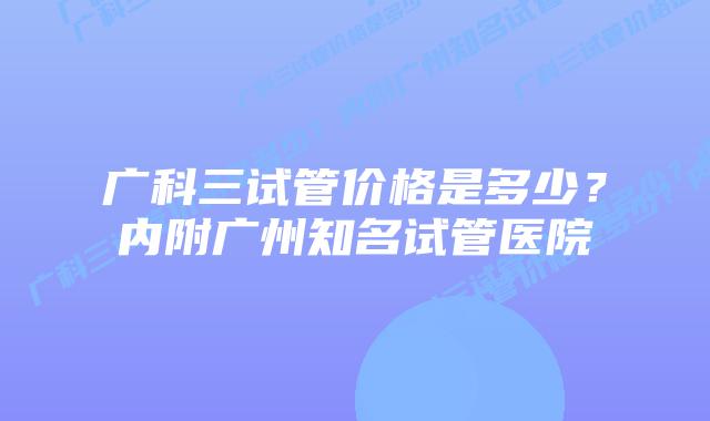 广科三试管价格是多少?内附广州知名试管医院