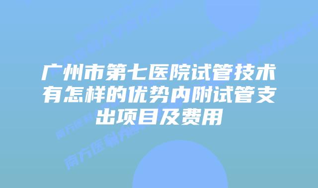 广州市第七医院试管技术有怎样的优势内附试管支出项目及费用