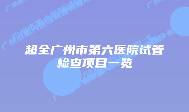 超全广州市第六医院试管检查项目一览