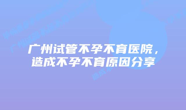 广州试管不孕不育医院,造成不孕不育原因分享