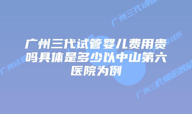 广州三代试管婴儿费用贵吗具体是多少以中山第六医院为例
