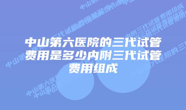 中山第六医院的三代试管费用是多少内附三代试管费用组成
