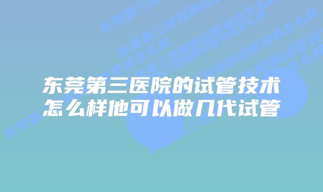 东莞第三医院的试管技术怎么样他可以做几代试管