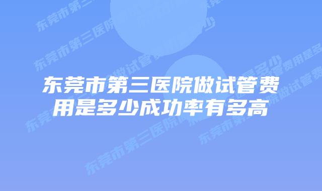 东莞市第三医院做试管费用是多少成功率有多高