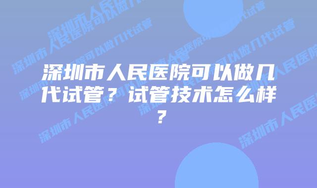 深圳市人民医院可以做几代试管?试管技术怎么样?