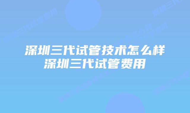 深圳三代试管技术怎么样深圳三代试管费用