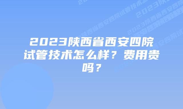 2023陕西省西安四院试管技术怎么样?费用贵吗?