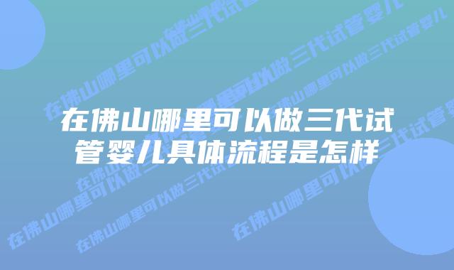 在佛山哪里可以做三代试管婴儿具体流程是怎样