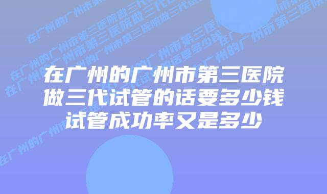 在广州的广州市第三医院做三代试管的话要多少钱试管成功率又是多少