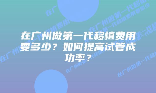 在广州做第一代移植费用要多少？如何提高试管成功率？