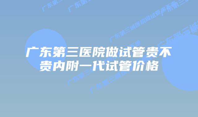 广东第三医院做试管贵不贵内附一代试管价格