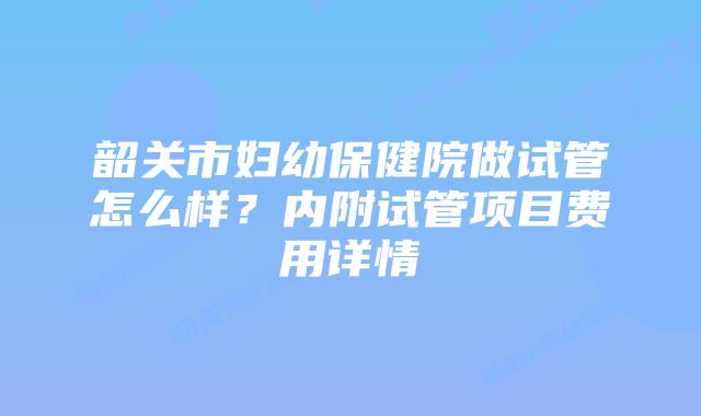 韶关市妇幼保健院做试管怎么样?内附试管项目费用详情