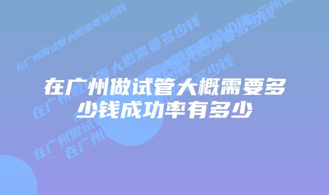 在广州做试管大概需要多少钱成功率有多少