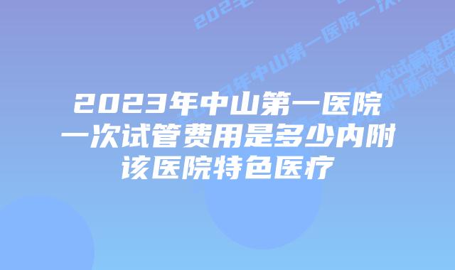 2023年中山第一医院一次试管费用是多少内附该医院特色医疗