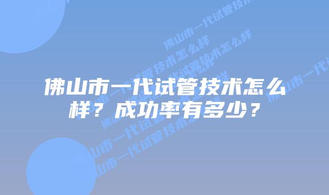 佛山市一代试管技术怎么样？成功率有多少？