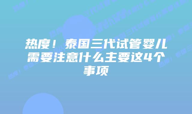热度!泰国三代试管婴儿需要注意什么主要这4个事项
