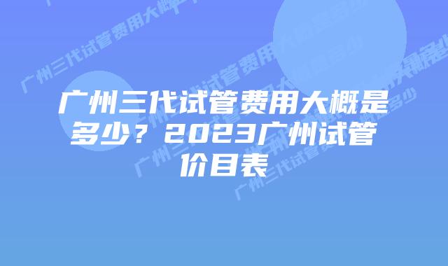 广州三代试管费用大概是多少？2023广州试管价目表