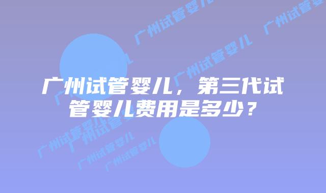 广州试管婴儿，第三代试管婴儿费用是多少？