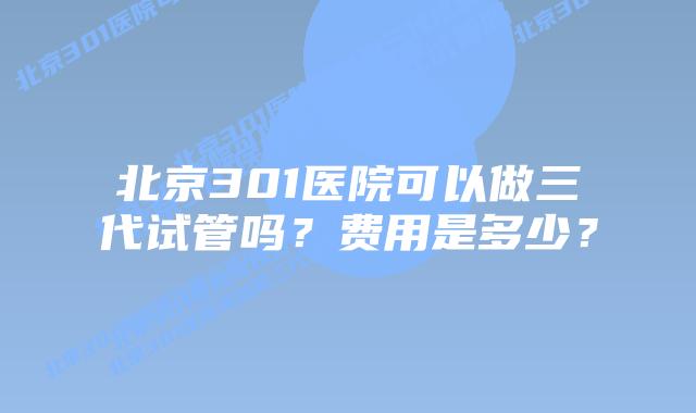 北京301医院可以做三代试管吗?费用是多少?